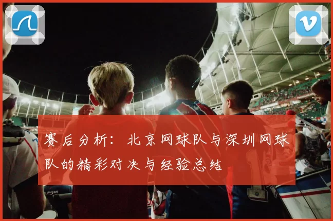 赛后分析：北京网球队与深圳网球队的精彩对决与经验总结