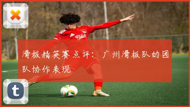 滑板精英赛点评：广州滑板队的团队协作表现