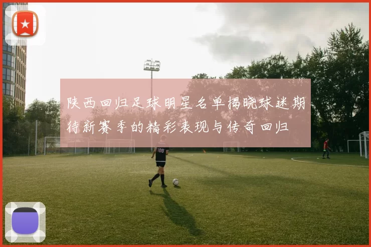 陕西回归足球明星名单揭晓球迷期待新赛季的精彩表现与传奇回归