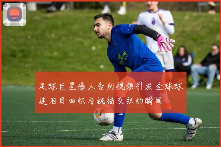 足球巨星感人告别视频引发全球球迷泪目回忆与祝福交织的瞬间