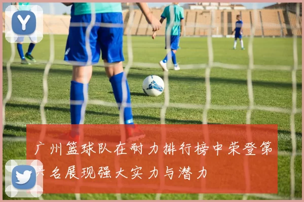 广州篮球队在耐力排行榜中荣登第六名展现强大实力与潜力