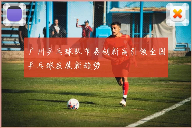 广州乒乓球队节奏创新高引领全国乒乓球发展新趋势