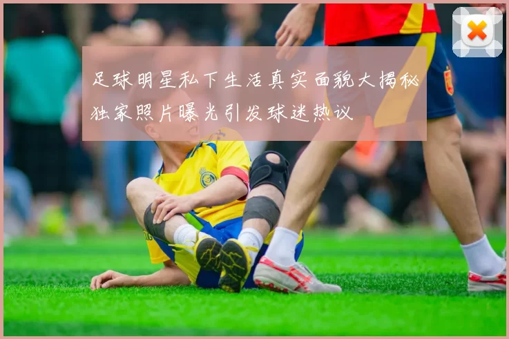 足球明星私下生活真实面貌大揭秘独家照片曝光引发球迷热议