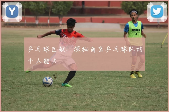 乒乓球巨献：探秘南京乒乓球队的个人能力